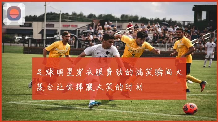 足球明星穿衣服费劲的搞笑瞬间大集合让你捧腹大笑的时刻