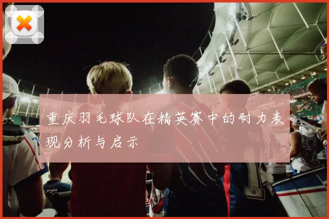 重庆羽毛球队在精英赛中的耐力表现分析与启示