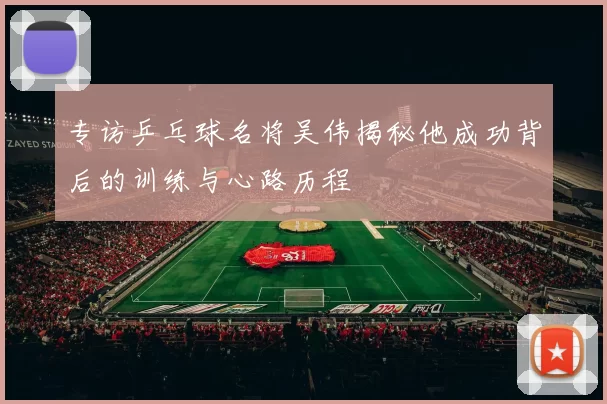 专访乒乓球名将吴伟揭秘他成功背后的训练与心路历程