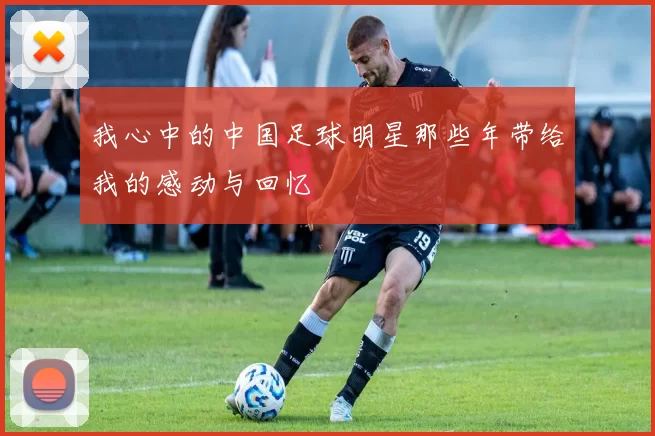 我心中的中国足球明星那些年带给我的感动与回忆