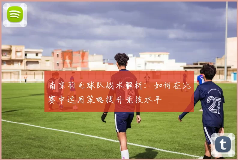 南京羽毛球队战术解析：如何在比赛中运用策略提升竞技水平