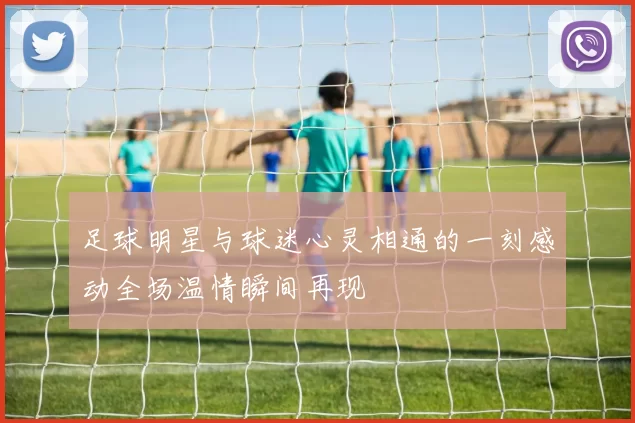 足球明星与球迷心灵相通的一刻感动全场温情瞬间再现