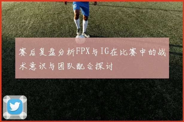 赛后复盘分析FPX与IG在比赛中的战术意识与团队配合探讨