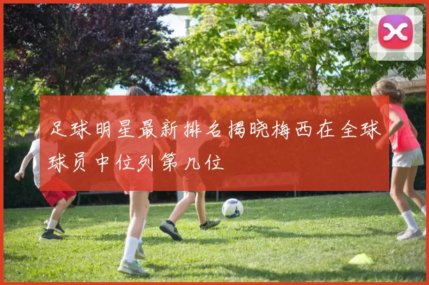 足球明星最新排名揭晓梅西在全球球员中位列第几位