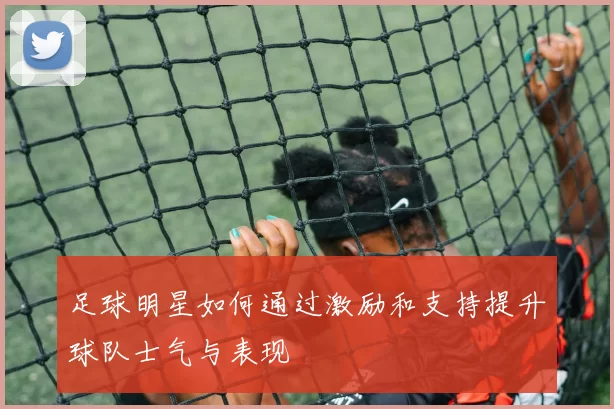 足球明星如何通过激励和支持提升球队士气与表现