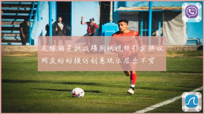 足球明星挑战踢厕纸视频引发热议网友纷纷模仿创意玩法层出不穷