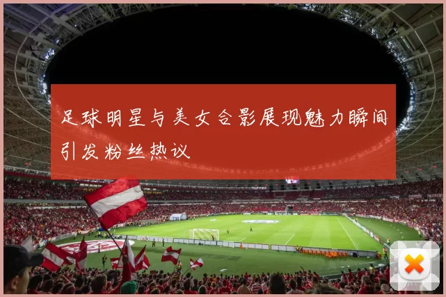 足球明星与美女合影展现魅力瞬间引发粉丝热议