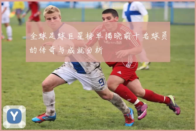 全球足球巨星榜单揭晓前十名球员的传奇与成就分析