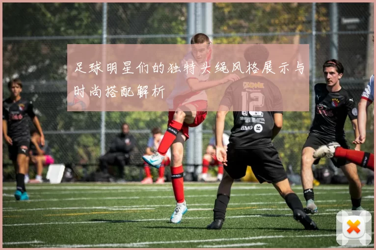 足球明星们的独特头绳风格展示与时尚搭配解析