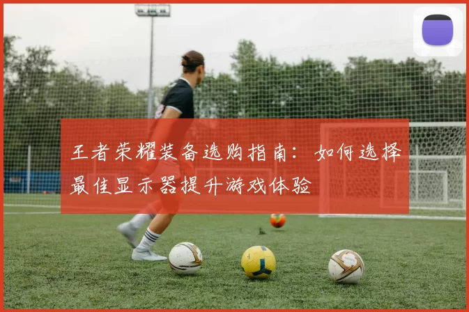 王者荣耀装备选购指南：如何选择最佳显示器提升游戏体验