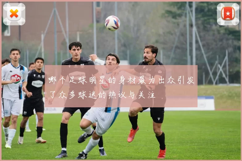 哪个足球明星的身材最为出众引发了众多球迷的热议与关注