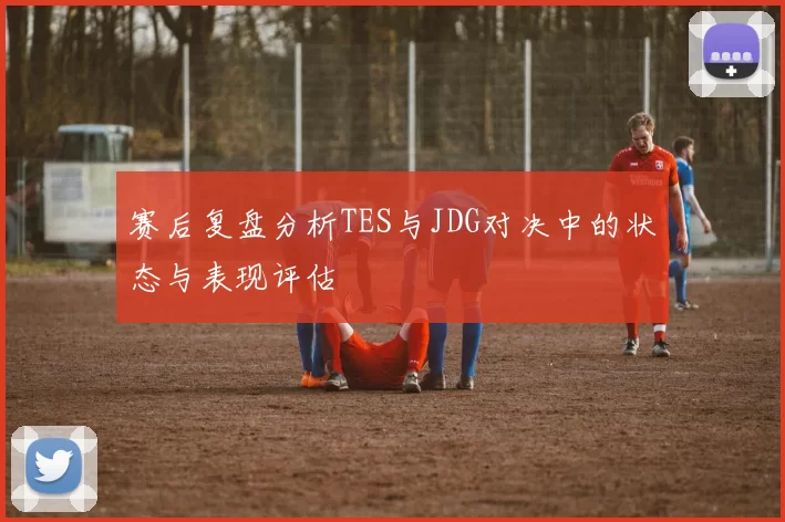 赛后复盘分析TES与JDG对决中的状态与表现评估