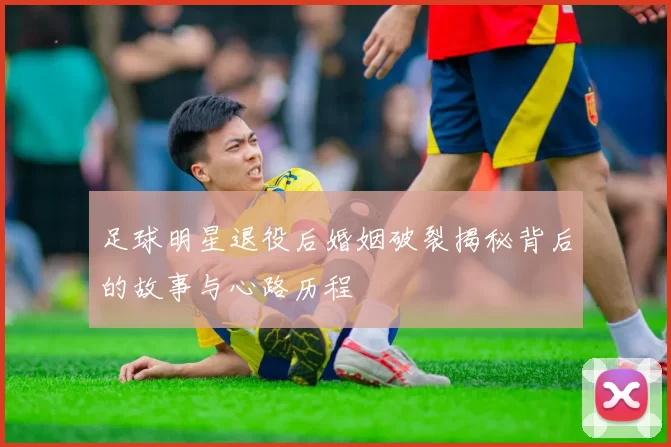 足球明星退役后婚姻破裂揭秘背后的故事与心路历程