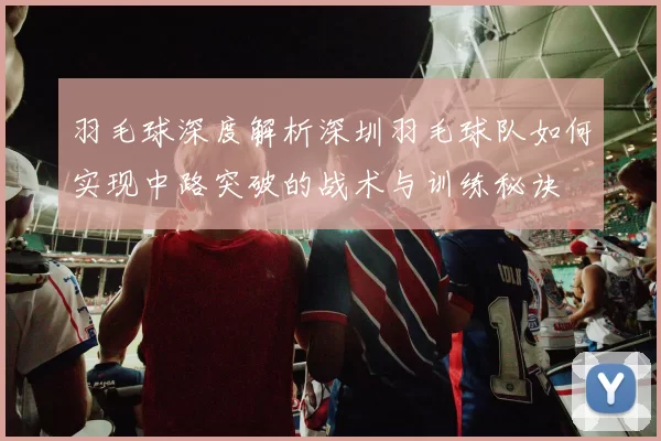 羽毛球深度解析深圳羽毛球队如何实现中路突破的战术与训练秘诀