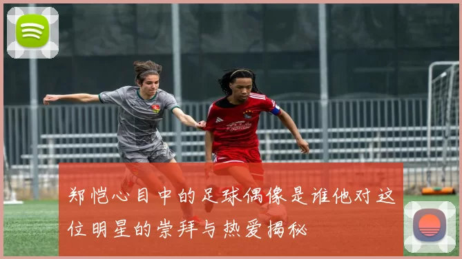 郑恺心目中的足球偶像是谁他对这位明星的崇拜与热爱揭秘
