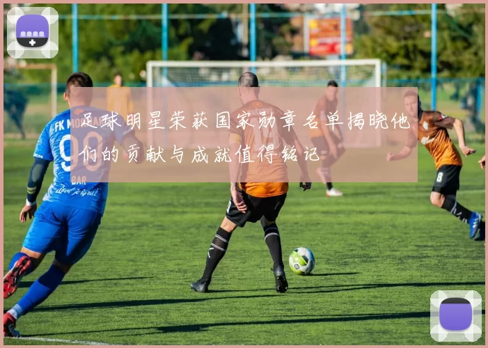 足球明星荣获国家勋章名单揭晓他们的贡献与成就值得铭记