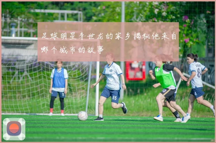 足球明星李世龙的家乡揭秘他来自哪个城市的故事