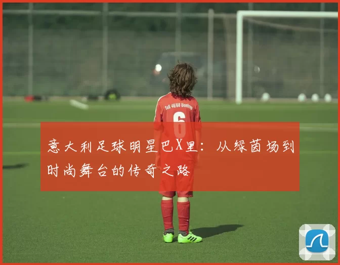 意大利足球明星巴X里：从绿茵场到时尚舞台的传奇之路