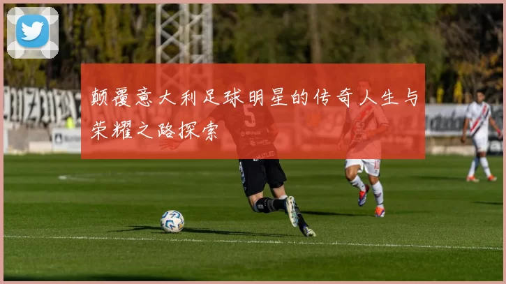 颠覆意大利足球明星的传奇人生与荣耀之路探索