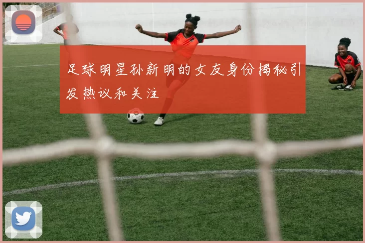足球明星孙新明的女友身份揭秘引发热议和关注