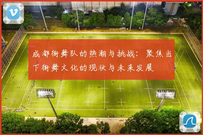 成都街舞队的热潮与挑战：聚焦当下街舞文化的现状与未来发展