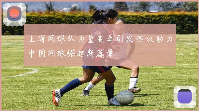 上海网球队力量变革引发热议助力中国网球崛起新篇章
