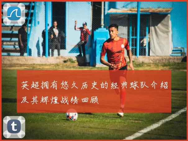 英超拥有悠久历史的经典球队介绍及其辉煌战绩回顾