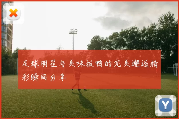 足球明星与美味板鸭的完美邂逅精彩瞬间分享