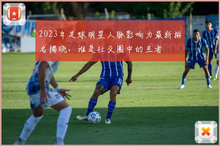 2023年足球明星人脉影响力最新排名揭晓，谁是社交圈中的王者