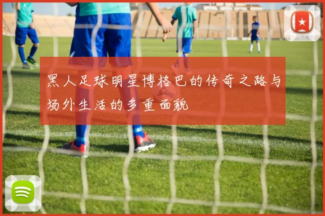 黑人足球明星博格巴的传奇之路与场外生活的多重面貌