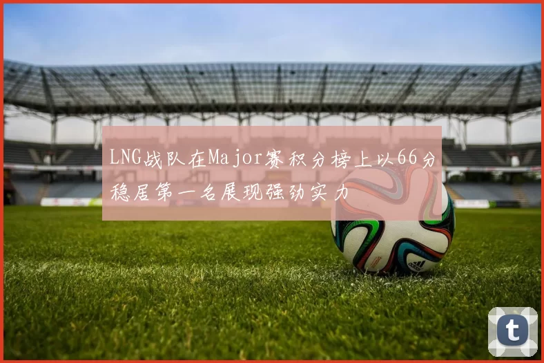 LNG战队在Major赛积分榜上以66分稳居第一名展现强劲实力