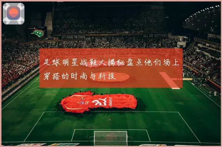 足球明星战鞋大揭秘盘点他们场上穿搭的时尚与科技