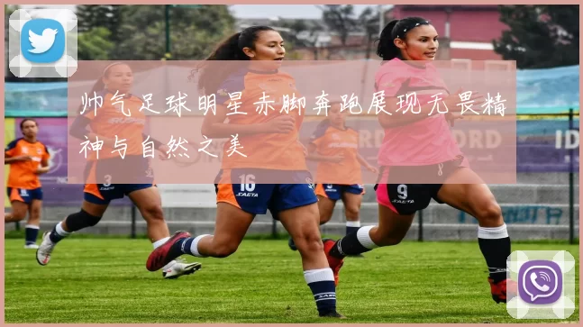 帅气足球明星赤脚奔跑展现无畏精神与自然之美