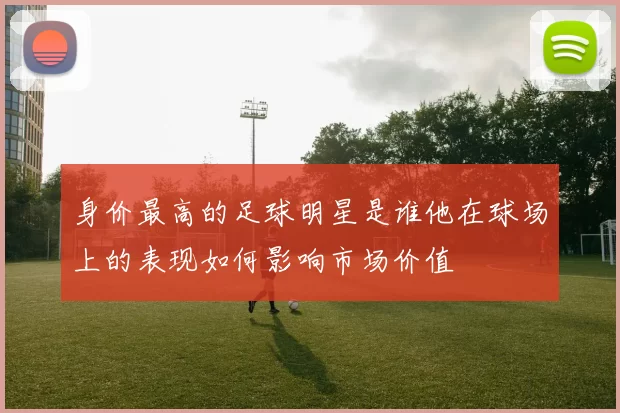 身价最高的足球明星是谁他在球场上的表现如何影响市场价值