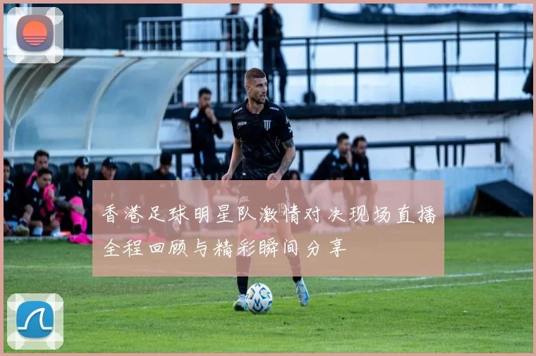 香港足球明星队激情对决现场直播全程回顾与精彩瞬间分享