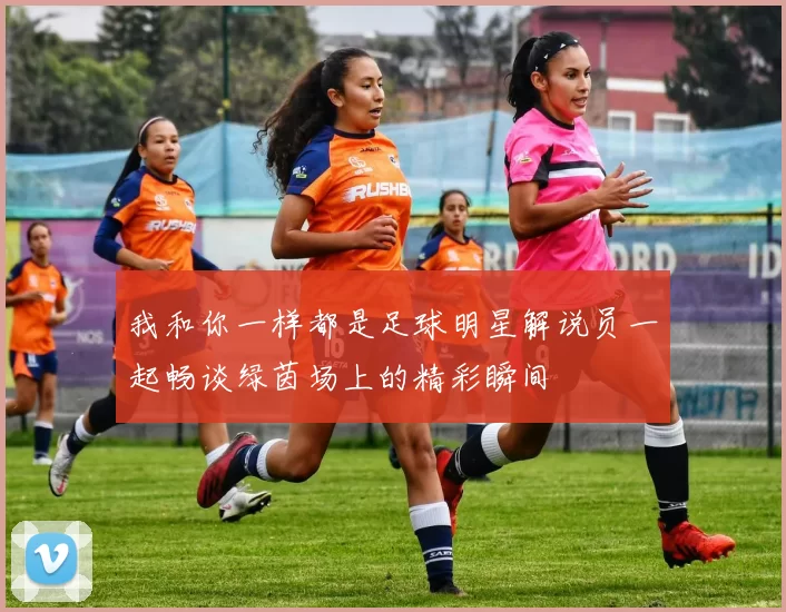 我和你一样都是足球明星解说员一起畅谈绿茵场上的精彩瞬间