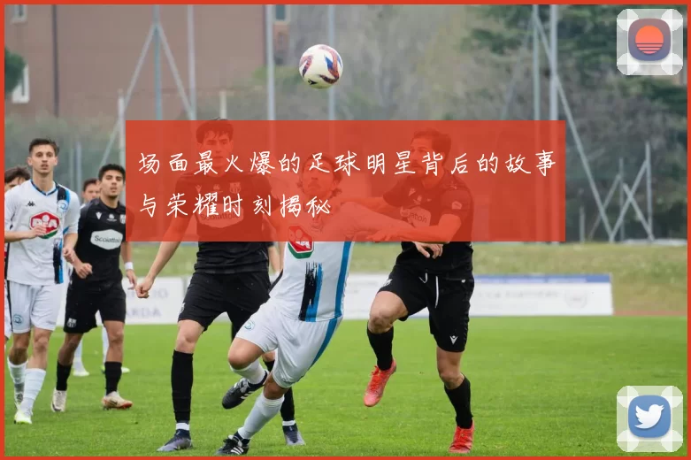 场面最火爆的足球明星背后的故事与荣耀时刻揭秘