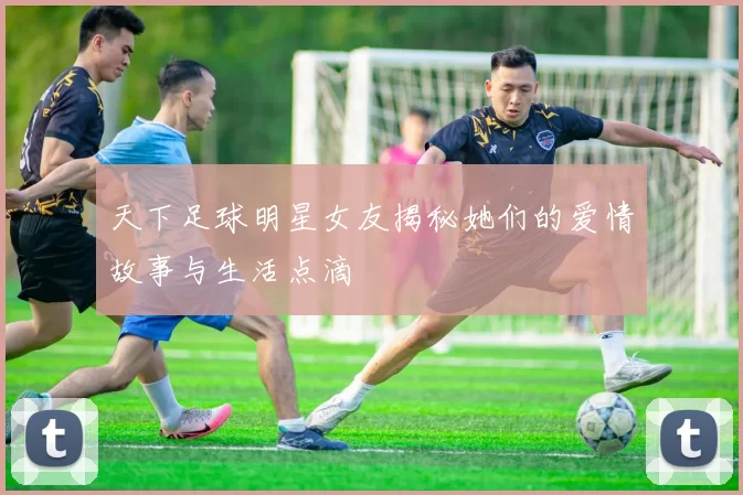 天下足球明星女友揭秘她们的爱情故事与生活点滴
