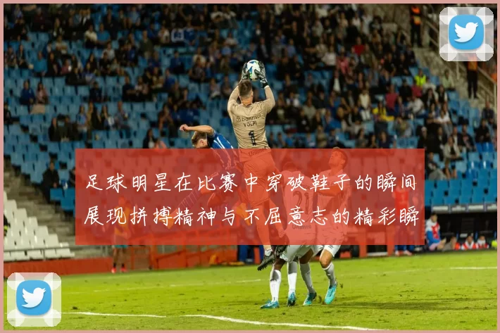 足球明星在比赛中穿破鞋子的瞬间展现拼搏精神与不屈意志的精彩瞬间