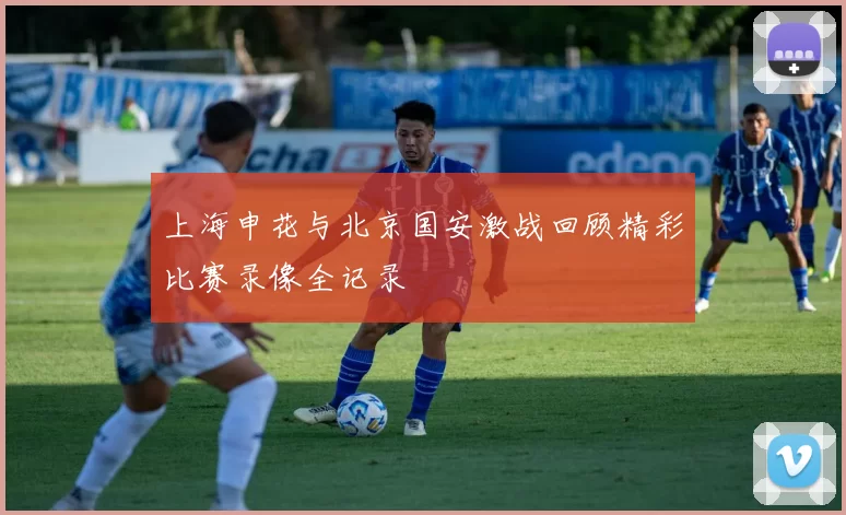 上海申花与北京国安激战回顾精彩比赛录像全记录