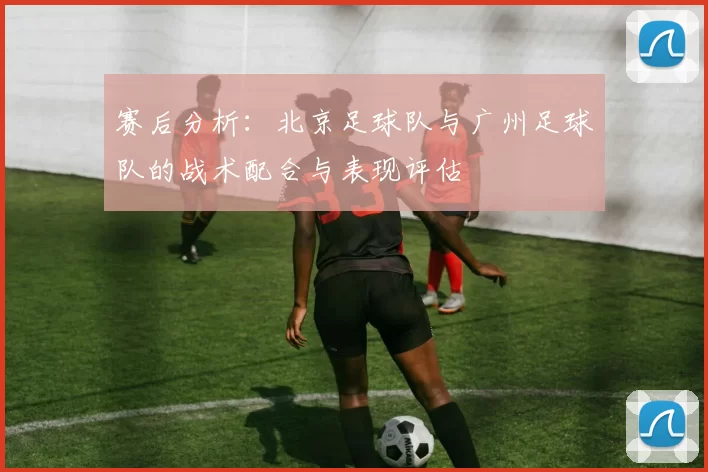 赛后分析：北京足球队与广州足球队的战术配合与表现评估