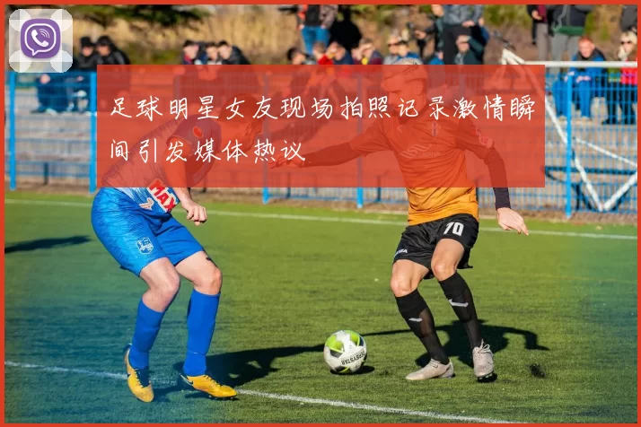 足球明星女友现场拍照记录激情瞬间引发媒体热议