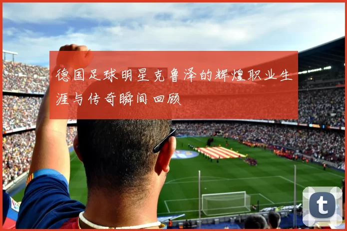 德国足球明星克鲁泽的辉煌职业生涯与传奇瞬间回顾