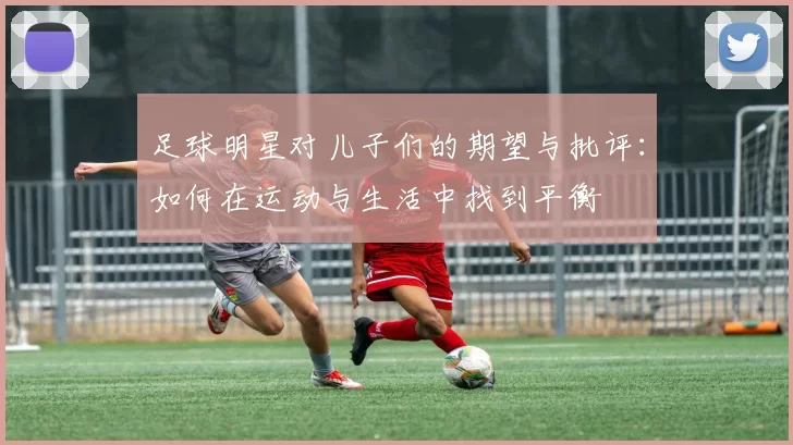 足球明星对儿子们的期望与批评：如何在运动与生活中找到平衡