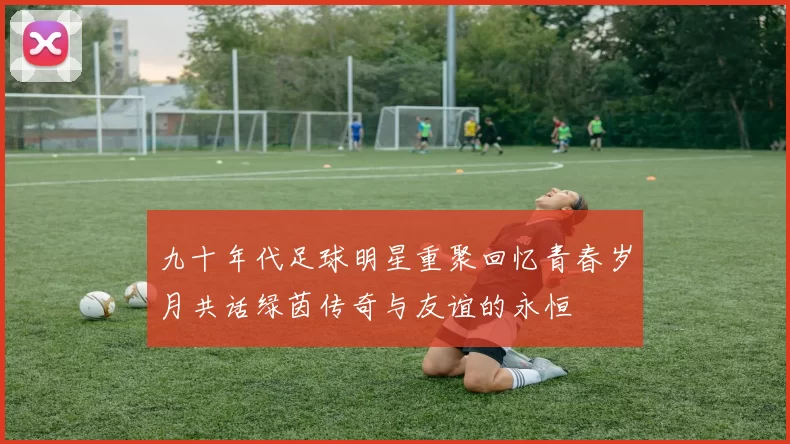 九十年代足球明星重聚回忆青春岁月共话绿茵传奇与友谊的永恒