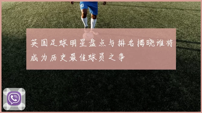 英国足球明星盘点与排名揭晓谁将成为历史最佳球员之争