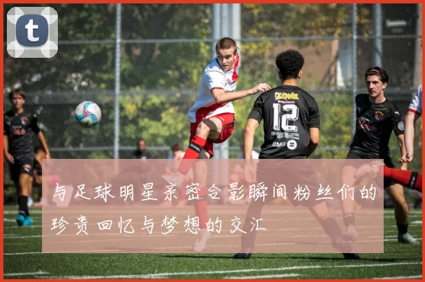 与足球明星亲密合影瞬间粉丝们的珍贵回忆与梦想的交汇