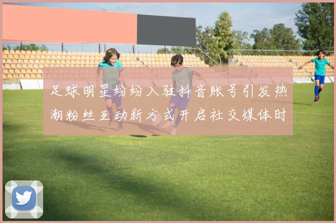 足球明星纷纷入驻抖音账号引发热潮粉丝互动新方式开启社交媒体时代