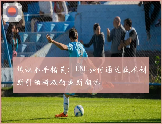 热议和平精英：LNG如何通过技术创新引领游戏行业新潮流