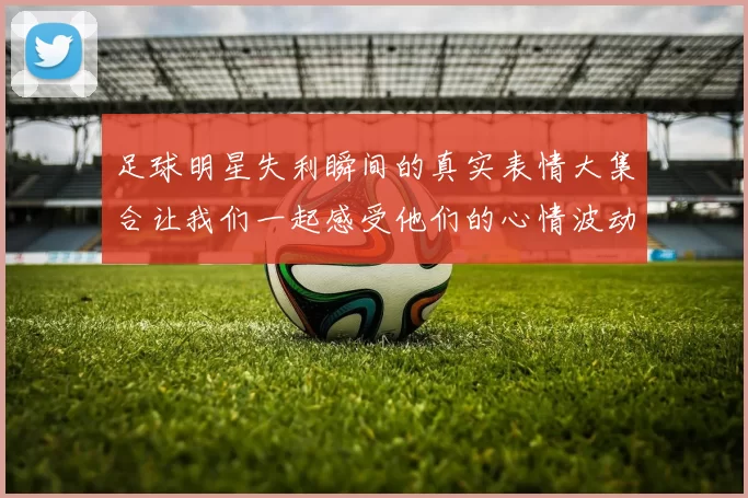 足球明星失利瞬间的真实表情大集合让我们一起感受他们的心情波动